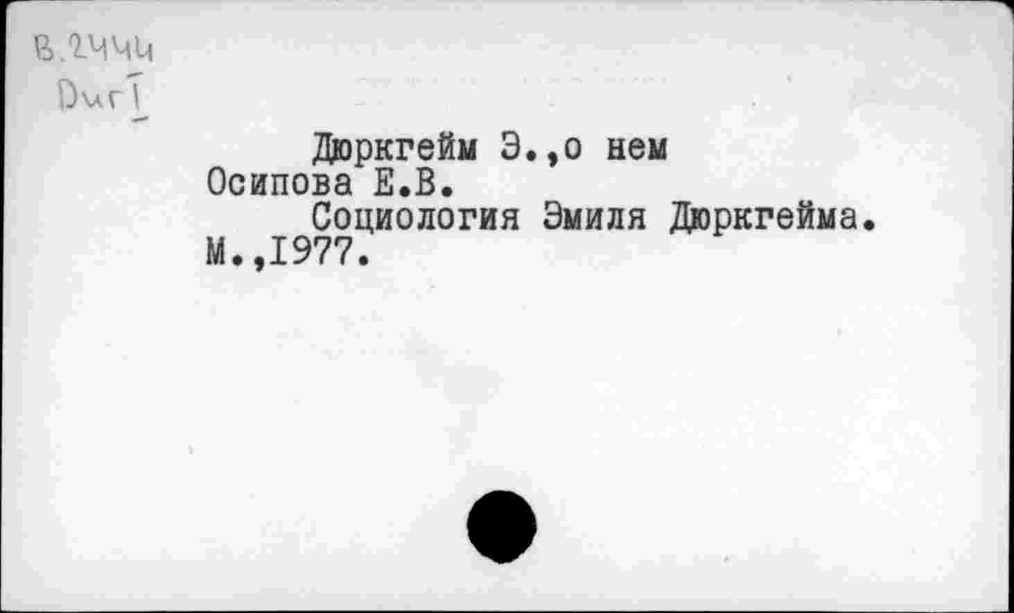 ﻿в.гччи
ОигТ
Дюркгейм Э.,о нем Осипова Е.В.
Социология Эмиля Дюркгейма.
М.,1977.